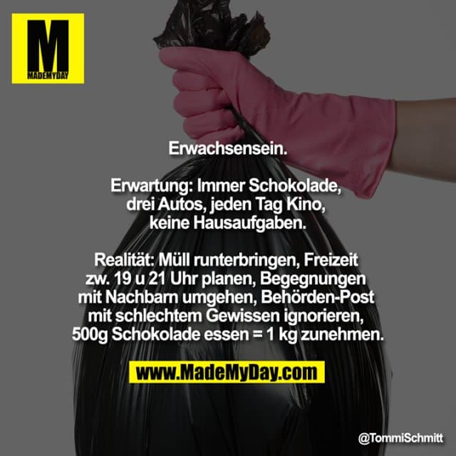 Erwachsensein.
Erwartung: Immer Schokolade, drei Autos, jeden Tag Kino, keine Hausaufgaben.
Realität: Müll runterbringen, Freizeit zw. 19 u 21 Uhr planen, Begegnungen mit Nachbarn umgehen, Behörden-Post mit schlechtem Gewissen ignorieren, 500g Schokolade essen = 1 kg zunehmen. - Inspiration, Zitate & Sprüche | MadeMyDay | Jetzt entdecken & teilen Erwachsensein.
Erwartung: Immer Schokolade, drei Autos, jeden Tag Kino, keine Hausaufgaben.
Realität: Müll runterbringen, Freizeit zw. 19 u 21 Uhr planen, Begegnungen mit Nachbarn umgehen, Behörden-Post mit schlechtem Gewissen ignorieren, 500g Schokolade essen = 1 kg zunehmen. - Inspirierendes Zitat mit Bild
