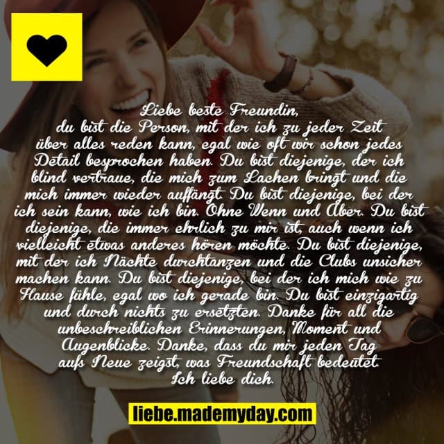 Liebe beste Freundin, du bist die Person, mit der ich zu jeder Zeit über alles reden kann, egal wie oft wir schon jedes Detail besprochen haben. Du bist diejenige, der ich blind vertraue, die mich zum Lachen bringt und die mich immer wieder auffängt. Du bist diejenige, bei der ich sein kann, wie ich bin. Ohne Wenn und Aber. Du bist diejenige, die immer ehrlich zu mir ist, auch wenn ich vielleicht etwas anderes hören möchte. Du bist diejenige, mit der ich Nächte durchtanzen und die Clubs unsicher machen kann. Du bist diejenige, bei der ich mich wie zu Hause fühle, egal wo ich gerade bin. Du bist einzigartig und durch nichts zu ersetzten. Danke für all die unbeschreiblichen Erinnerungen, Moment und Augenblicke. Danke, dass du mir jeden Tag aufs Neue zeigst, was Freundschaft bedeutet. Ich liebe dich. - Inspiration, Zitate & Sprüche | MadeMyDay | Jetzt entdecken & teilen Liebe beste Freundin, du bist die Person, mit der ich zu jeder Zeit über alles reden kann, egal wie oft wir schon jedes Detail besprochen haben. Du bist diejenige, der ich blind vertraue, die mich zum Lachen bringt und die mich immer wieder auffängt. Du bist diejenige, bei der ich sein kann, wie ich bin. Ohne Wenn und Aber. Du bist diejenige, die immer ehrlich zu mir ist, auch wenn ich vielleicht etwas anderes hören möchte. Du bist diejenige, mit der ich Nächte durchtanzen und die Clubs unsicher machen kann. Du bist diejenige, bei der ich mich wie zu Hause fühle, egal wo ich gerade bin. Du bist einzigartig und durch nichts zu ersetzten. Danke für all die unbeschreiblichen Erinnerungen, Moment und Augenblicke. Danke, dass du mir jeden Tag aufs Neue zeigst, was Freundschaft bedeutet. Ich liebe dich. - Inspirierendes Zitat mit Bild