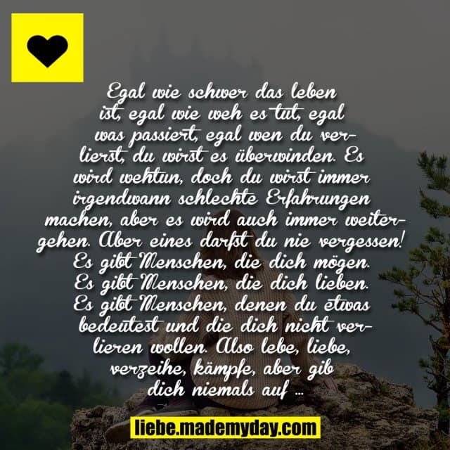 Egal wie schwer das leben ist, egal wie weh es tut, egal was passiert, egal wen du verlierst, du wirst es überwinden. Es wird wehtun, doch du wirst immer irgendwann schlechte Erfahrungen machen, aber es wird auch immer weitergehen. Aber eines darfst du nie vergessen!
Es gibt Menschen, die dich mögen. Es gibt Menschen, die dich lieben. Es gibt Menschen, denen du etwas bedeutest und die dich nicht verlieren wollen.
Also lebe, liebe, verzeihe, kämpfe, aber gib dich niemals auf … - Inspiration, Zitate & Sprüche | MadeMyDay | Jetzt entdecken & teilen Egal wie schwer das leben ist, egal wie weh es tut, egal was passiert, egal wen du verlierst, du wirst es überwinden. Es wird wehtun, doch du wirst immer irgendwann schlechte Erfahrungen machen, aber es wird auch immer weitergehen. Aber eines darfst du nie vergessen!
Es gibt Menschen, die dich mögen. Es gibt Menschen, die dich lieben. Es gibt Menschen, denen du etwas bedeutest und die dich nicht verlieren wollen.
Also lebe, liebe, verzeihe, kämpfe, aber gib dich niemals auf … - Inspirierendes Zitat mit Bild