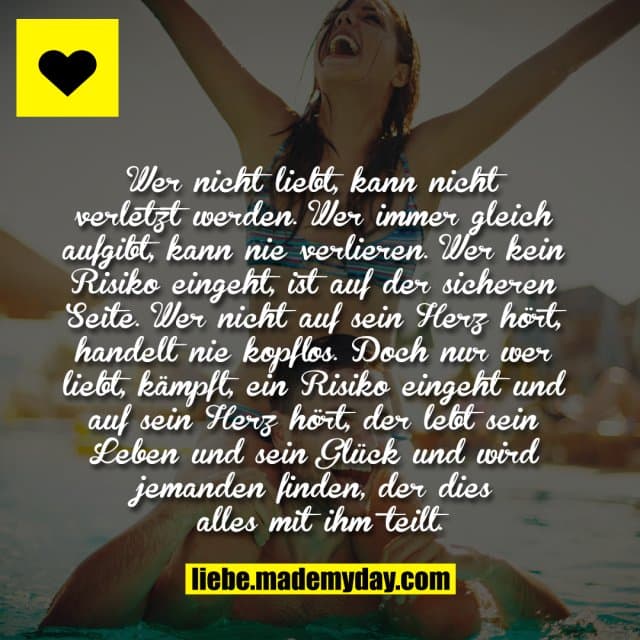 Wer nicht liebt, kann nicht verletzt werden. Wer immer gleich aufgibt, kann nie verlieren. Wer kein Risiko eingeht, ist auf der sicheren Seite. Wer nicht auf sein Herz hört, handelt nie kopflos. Doch nur wer liebt, kämpft, ein Risiko eingeht und auf sein Herz hört, der lebt sein Leben und sein Glück und wird jemanden finden, der dies alles mit ihm teilt. - Inspiration, Zitate & Sprüche | MadeMyDay | Jetzt entdecken & teilen Wer nicht liebt, kann nicht verletzt werden. Wer immer gleich aufgibt, kann nie verlieren. Wer kein Risiko eingeht, ist auf der sicheren Seite. Wer nicht auf sein Herz hört, handelt nie kopflos. Doch nur wer liebt, kämpft, ein Risiko eingeht und auf sein Herz hört, der lebt sein Leben und sein Glück und wird jemanden finden, der dies alles mit ihm teilt. - Inspirierendes Zitat mit Bild