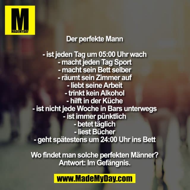 Der perfekte Mann
- ist jeden Tag um 05:00 Uhr wach
- macht jeden Tag Sport
- macht sein Bett selber
- räumt sein Zimmer auf
- liebt seine Arbeit
- trinkt keinen Alkohol
- hilft in der Küche
- ist nicht jede Woche in Bars unterwegs
- ist immer pünktlich
- betet täglich
- liest Bücher
- geht spätestens um 24:00 Uhr ins Bett
Wo findet man solche perfekten Männer?
Antwort: Im Gefängnis. - Inspiration, Zitate & Sprüche | MadeMyDay | Jetzt entdecken & teilen Der perfekte Mann
- ist jeden Tag um 05:00 Uhr wach
- macht jeden Tag Sport
- macht sein Bett selber
- räumt sein Zimmer auf
- liebt seine Arbeit
- trinkt keinen Alkohol
- hilft in der Küche
- ist nicht jede Woche in Bars unterwegs
- ist immer pünktlich
- betet täglich
- liest Bücher
- geht spätestens um 24:00 Uhr ins Bett
Wo findet man solche perfekten Männer?
Antwort: Im Gefängnis. - Inspirierendes Zitat mit Bild