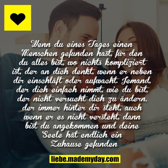 Wenn du eines Tages einen Menschen gefunden hast, für den du alles bist, wo nichts kompliziert ist, der an dich denkt, wenn er neben dir einschläft oder aufwacht. Jemand, der dich einfach nimmt, wie du bist, der nicht versucht dich zu ändern, der immer hinter dir steht, auch wenn er es nicht versteht, dann bist du angekommen und deine Seele hat endlich ein Zuhause gefunden. - Inspiration, Zitate & Sprüche | MadeMyDay | Jetzt entdecken & teilen Wenn du eines Tages einen Menschen gefunden hast, für den du alles bist, wo nichts kompliziert ist, der an dich denkt, wenn er neben dir einschläft oder aufwacht. Jemand, der dich einfach nimmt, wie du bist, der nicht versucht dich zu ändern, der immer hinter dir steht, auch wenn er es nicht versteht, dann bist du angekommen und deine Seele hat endlich ein Zuhause gefunden. - Inspirierendes Zitat mit Bild