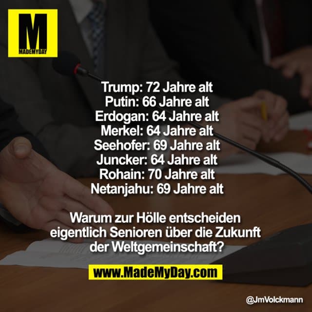 Trump: 72 Jahre alt
Putin: 66 Jahre alt
Erdogan: 64 Jahre alt
Merkel: 64 Jahre alt
Seehofer: 69 Jahre alt
Juncker: 64 Jahre alt
Rohain: 70 Jahre alt
Netanjahu: 69 Jahre alt
Warum zur Hölle entscheiden eigentlich Senioren über die Zukunft der Weltgemeinschaft? - Inspiration, Zitate & Sprüche | MadeMyDay | Jetzt entdecken & teilen Trump: 72 Jahre alt
Putin: 66 Jahre alt
Erdogan: 64 Jahre alt
Merkel: 64 Jahre alt
Seehofer: 69 Jahre alt
Juncker: 64 Jahre alt
Rohain: 70 Jahre alt
Netanjahu: 69 Jahre alt
Warum zur Hölle entscheiden eigentlich Senioren über die Zukunft der Weltgemeinschaft? - Inspirierendes Zitat mit Bild