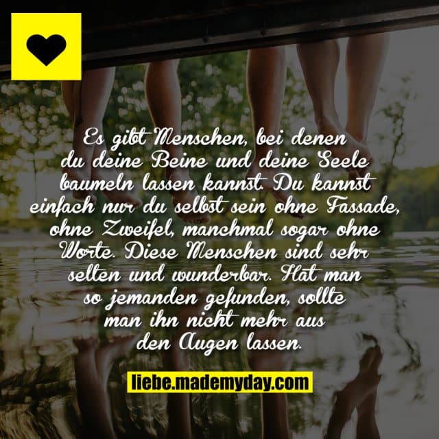 Es gibt Menschen, bei denen du deine Beine und deine Seele baumeln lassen kannst. Du kannst einfach nur du selbst sein ohne Fassade, ohne Zweifel, manchmal sogar ohne Worte. Diese Menschen sind sehr selten und wunderbar. Hat man so jemanden gefunden, sollte man ihn nicht mehr aus den Augen lassen. - Inspiration, Zitate & Sprüche | MadeMyDay | Jetzt entdecken & teilen Es gibt Menschen, bei denen du deine Beine und deine Seele baumeln lassen kannst. Du kannst einfach nur du selbst sein ohne Fassade, ohne Zweifel, manchmal sogar ohne Worte. Diese Menschen sind sehr selten und wunderbar. Hat man so jemanden gefunden, sollte man ihn nicht mehr aus den Augen lassen. - Inspirierendes Zitat mit Bild