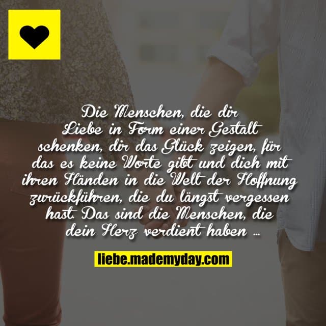 Die Menschen, die dir Liebe in Form einer Gestalt schenken, dir das Glück zeigen, für das es keine Worte gibt und dich mit ihren Händen in die Welt der Hoffnung zurückführen, die du längst vergessen hast. Das sind die Menschen, die dein Herz verdient haben … - Inspiration, Zitate & Sprüche | MadeMyDay | Jetzt entdecken & teilen Die Menschen, die dir Liebe in Form einer Gestalt schenken, dir das Glück zeigen, für das es keine Worte gibt und dich mit ihren Händen in die Welt der Hoffnung zurückführen, die du längst vergessen hast. Das sind die Menschen, die dein Herz verdient haben … - Inspirierendes Zitat mit Bild