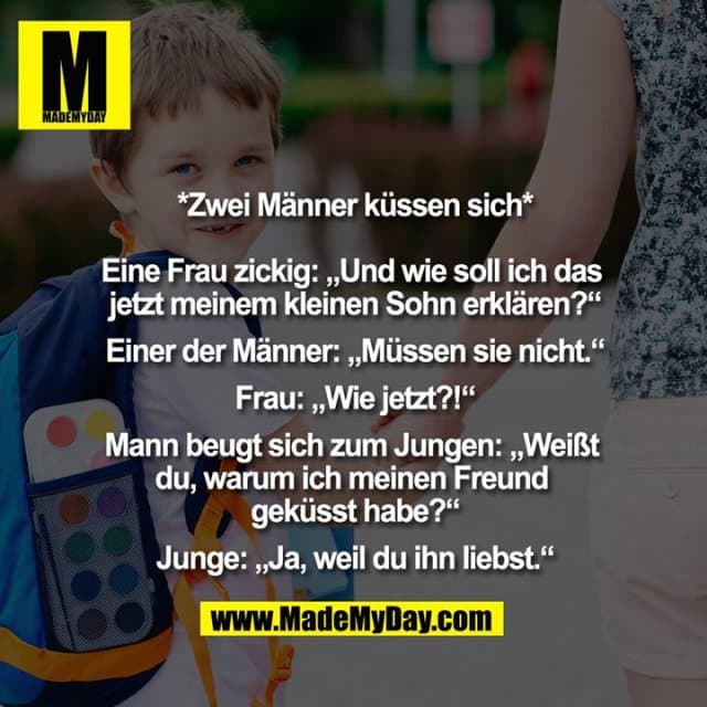*Zwei Männer küssen sich*
Eine Frau zickig: „Und wie soll ich das jetzt meinem kleinen Sohn erklären?“
Einer der Männer: „Müssen sie nicht.“
Frau: „Wie jetzt?!“
Mann beugt sich zum Jungen: „Weißt du, warum ich meinen Freund geküsst habe?“
Junge: „Ja, weil du ihn liebst.“ - Inspiration, Zitate & Sprüche | MadeMyDay | Jetzt entdecken & teilen *Zwei Männer küssen sich*
Eine Frau zickig: „Und wie soll ich das jetzt meinem kleinen Sohn erklären?“
Einer der Männer: „Müssen sie nicht.“
Frau: „Wie jetzt?!“
Mann beugt sich zum Jungen: „Weißt du, warum ich meinen Freund geküsst habe?“
Junge: „Ja, weil du ihn liebst.“ - Inspirierendes Zitat mit Bild