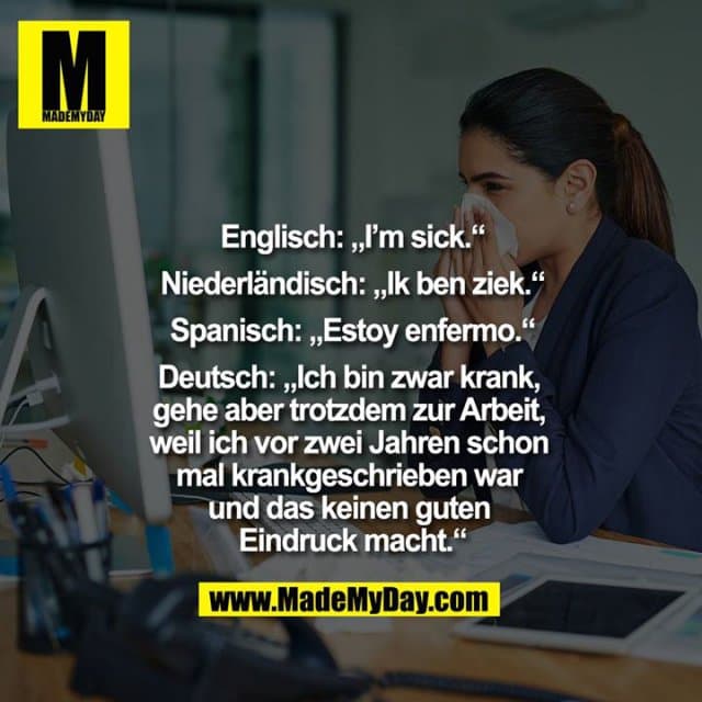 Englisch: „I'm sick.“
Niederländisch: „Ik ben ziek.“
Spanisch: „Estoy enfermo.“
Deutsch: „Ich bin zwar krank, gehe aber trotzdem zur Arbeit, weil ich vor zwei Jahren schon mal krankgeschrieben war und das keinen guten Eindruck macht.“ - Inspiration, Zitate & Sprüche | MadeMyDay | Jetzt entdecken & teilen Englisch: „I'm sick.“
Niederländisch: „Ik ben ziek.“
Spanisch: „Estoy enfermo.“
Deutsch: „Ich bin zwar krank, gehe aber trotzdem zur Arbeit, weil ich vor zwei Jahren schon mal krankgeschrieben war und das keinen guten Eindruck macht.“ - Inspirierendes Zitat mit Bild