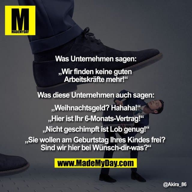 Was Unternehmen sagen:
„Wir finden keine guten Arbeitskräfte mehr!“
Was diese Unternehmen auch sagen:
„Weihnachtsgeld? Hahaha!“
„Hier ist Ihr 6-Monats-Vertrag!“
„Nicht geschimpft ist Lob genug!“
„Sie wollen am Geburtstag Ihres Kindes frei? Sind wir hier bei Wünsch-dir-was?“ - Inspiration, Zitate & Sprüche | MadeMyDay | Jetzt entdecken & teilen Was Unternehmen sagen:
„Wir finden keine guten Arbeitskräfte mehr!“
Was diese Unternehmen auch sagen:
„Weihnachtsgeld? Hahaha!“
„Hier ist Ihr 6-Monats-Vertrag!“
„Nicht geschimpft ist Lob genug!“
„Sie wollen am Geburtstag Ihres Kindes frei? Sind wir hier bei Wünsch-dir-was?“ - Inspirierendes Zitat mit Bild