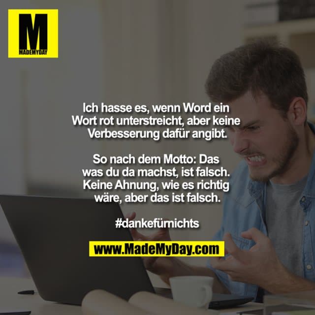 Ich hasse es, wenn Word ein Wort rot unterstreicht, aber keine Verbesserung dafür angibt.
So nach dem Motto: Das was du da machst, ist falsch. Keine Ahnung, wie es richtig wäre, aber das ist falsch.
#dankefürnichts - Inspiration, Zitate & Sprüche | MadeMyDay | Jetzt entdecken & teilen Ich hasse es, wenn Word ein Wort rot unterstreicht, aber keine Verbesserung dafür angibt.
So nach dem Motto: Das was du da machst, ist falsch. Keine Ahnung, wie es richtig wäre, aber das ist falsch.
#dankefürnichts - Inspirierendes Zitat mit Bild