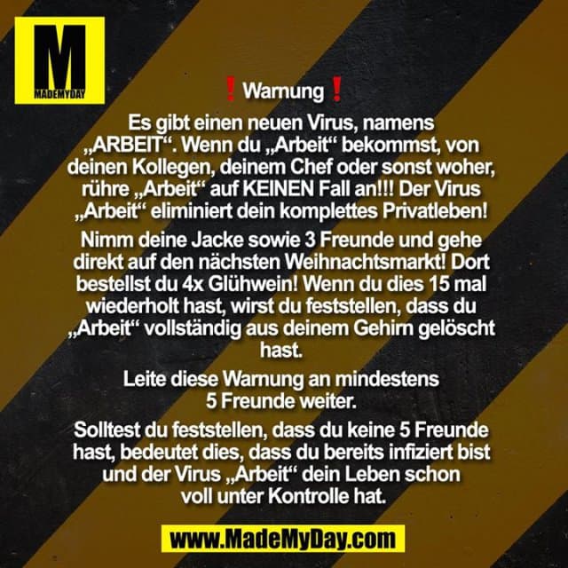 ❗Warnung❗
Es gibt einen neuen Virus, namens ""ARBEIT"". Wenn du ""Arbeit"" bekommst, von deinen Kollegen, deinem Chef oder sonst woher, rühre ""Arbeit"" auf KEINEN Fall an!!!
Der Virus ""Arbeit"" eliminiert dein komplettes Privatleben! Nimm deine Jacke sowie 3 Freunde und gehe direkt auf den nächsten Weihnachtsmarkt! Dort bestellst du 4x Glühwein! Wenn du dies 15 mal wiederholt hast, wirst du feststellen, dass du ""Arbeit"" vollständig aus deinem Gehirn gelöscht hast. Leite diese Warnung an mindestens 5 Freunde weiter. Solltest du feststellen, dass du keine 5 Freunde hast, bedeutet dies, dass du bereits infiziert bist und der Virus ""Arbeit"" dein Leben schon voll unter Kontrolle hat. - Inspiration, Zitate & Sprüche | MadeMyDay | Jetzt entdecken & teilen ❗Warnung❗
Es gibt einen neuen Virus, namens ""ARBEIT"". Wenn du ""Arbeit"" bekommst, von deinen Kollegen, deinem Chef oder sonst woher, rühre ""Arbeit"" auf KEINEN Fall an!!!
Der Virus ""Arbeit"" eliminiert dein komplettes Privatleben! Nimm deine Jacke sowie 3 Freunde und gehe direkt auf den nächsten Weihnachtsmarkt! Dort bestellst du 4x Glühwein! Wenn du dies 15 mal wiederholt hast, wirst du feststellen, dass du ""Arbeit"" vollständig aus deinem Gehirn gelöscht hast. Leite diese Warnung an mindestens 5 Freunde weiter. Solltest du feststellen, dass du keine 5 Freunde hast, bedeutet dies, dass du bereits infiziert bist und der Virus ""Arbeit"" dein Leben schon voll unter Kontrolle hat. - Inspirierendes Zitat mit Bild