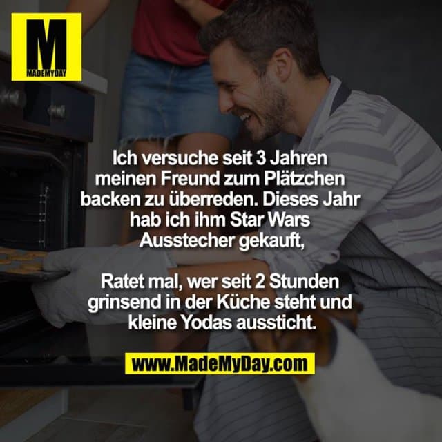 Ich versuche seit 3 Jahren meinen Freund zum Plätzchen backen zu überreden. Dieses Jahr hab ich ihm Star Wars Ausstecher gekauft,
Ratet mal, wer seit 2 Stunden grinsend in der Küche steht und kleine Yodas aussticht. - Inspiration, Zitate & Sprüche | MadeMyDay | Jetzt entdecken & teilen Ich versuche seit 3 Jahren meinen Freund zum Plätzchen backen zu überreden. Dieses Jahr hab ich ihm Star Wars Ausstecher gekauft,
Ratet mal, wer seit 2 Stunden grinsend in der Küche steht und kleine Yodas aussticht. - Inspirierendes Zitat mit Bild