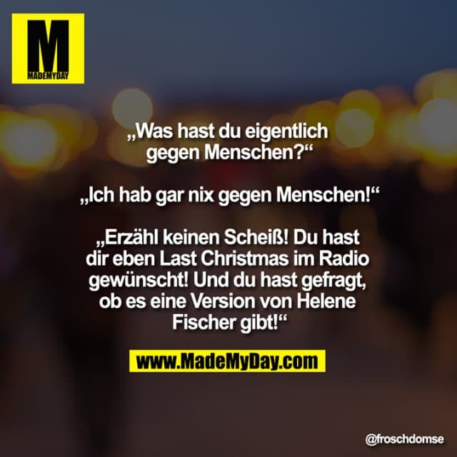 „Was hast du eigentlich gegen Menschen?“
„Ich hab gar nix gegen Menschen!“
„Erzähl keinen Scheiß! Du hast dir eben Last Christmas im Radio gewünscht! Und du hast gefragt, ob es eine Version von Helene Fischer gibt!“ - Inspiration, Zitate & Sprüche | MadeMyDay | Jetzt entdecken & teilen „Was hast du eigentlich gegen Menschen?“
„Ich hab gar nix gegen Menschen!“
„Erzähl keinen Scheiß! Du hast dir eben Last Christmas im Radio gewünscht! Und du hast gefragt, ob es eine Version von Helene Fischer gibt!“ - Inspirierendes Zitat mit Bild