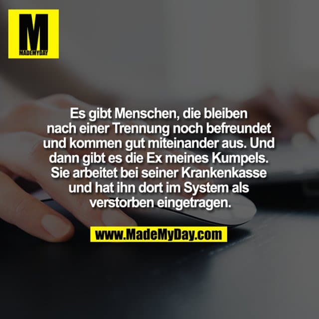 Es gibt Menschen, die bleiben nach einer Trennung noch befreundet und kommen gut miteinander aus. Und dann gibt es die Ex meines Kumpels. Sie arbeitet bei seiner Krankenkasse und hat ihn dort im System als verstorben eingetragen. - Inspiration, Zitate & Sprüche | MadeMyDay | Jetzt entdecken & teilen Es gibt Menschen, die bleiben nach einer Trennung noch befreundet und kommen gut miteinander aus. Und dann gibt es die Ex meines Kumpels. Sie arbeitet bei seiner Krankenkasse und hat ihn dort im System als verstorben eingetragen. - Inspirierendes Zitat mit Bild