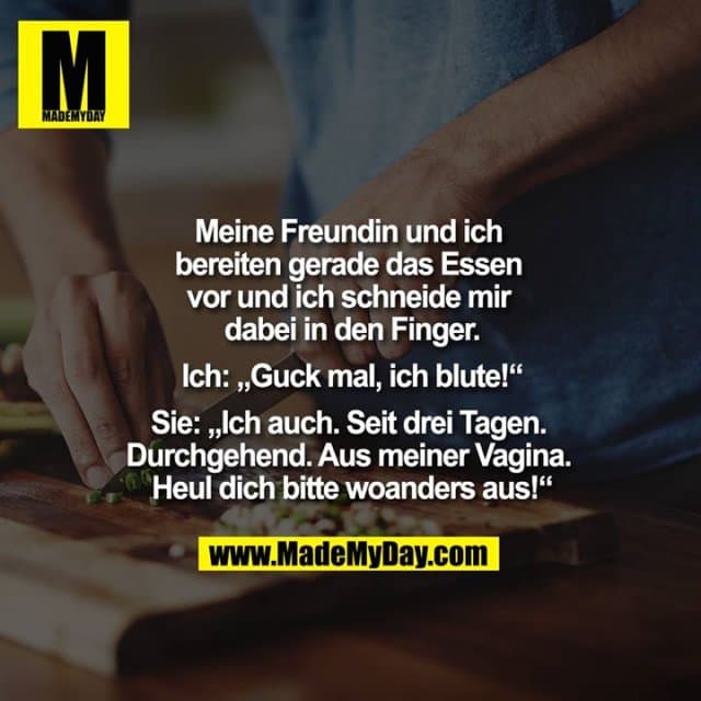Meine Freundin und ich bereiten gerade das Essen vor und ich schneide mir dabei in den Finger.
Ich: „Guck mal, ich blute!“
Sie: „Ich auch. Seit drei Tagen. Durchgehend. Aus meiner Vagina. Heul dich bitte woanders aus!“ - Inspiration, Zitate & Sprüche | MadeMyDay | Jetzt entdecken & teilen Meine Freundin und ich bereiten gerade das Essen vor und ich schneide mir dabei in den Finger.
Ich: „Guck mal, ich blute!“
Sie: „Ich auch. Seit drei Tagen. Durchgehend. Aus meiner Vagina. Heul dich bitte woanders aus!“ - Inspirierendes Zitat mit Bild