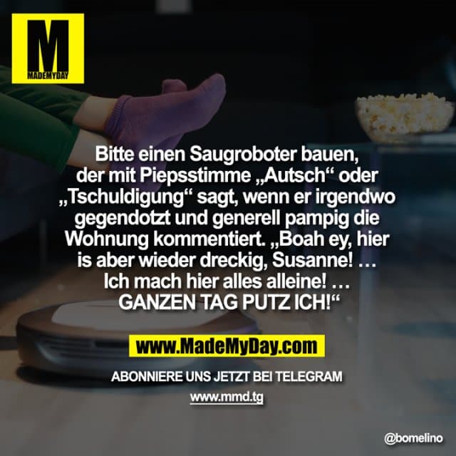 Bitte einen Saugroboter bauen, der mit Piepsstimme „Autsch“ oder „Tschuldigung“ sagt, wenn er irgendwo gegendotzt und generell pampig die Wohnung kommentiert. „Boah ey, hier is aber wieder dreckig, Susanne! … Ich mach hier alles alleine! … GANZEN TAG PUTZ ICH!“ - Inspiration, Zitate & Sprüche | MadeMyDay | Jetzt entdecken & teilen Bitte einen Saugroboter bauen, der mit Piepsstimme „Autsch“ oder „Tschuldigung“ sagt, wenn er irgendwo gegendotzt und generell pampig die Wohnung kommentiert. „Boah ey, hier is aber wieder dreckig, Susanne! … Ich mach hier alles alleine! … GANZEN TAG PUTZ ICH!“ - Inspirierendes Zitat mit Bild