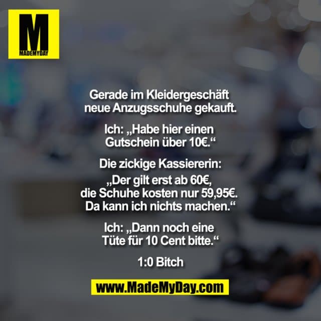 Gerade im Kleidergeschäft neue Anzugsschuhe gekauft.
Ich: ""Habe hier einen Gutschein über 10€.""
Die zickige Kassiererin:
""Der gilt erst ab 60€, die Schuhe kosten nur 59,95€. Da kann ich nichts machen.""
Ich: ""Dann noch eine Tüte für 10 Cent bitte.""
1:0 Bitch - Inspiration, Zitate & Sprüche | MadeMyDay | Jetzt entdecken & teilen Gerade im Kleidergeschäft neue Anzugsschuhe gekauft.
Ich: ""Habe hier einen Gutschein über 10€.""
Die zickige Kassiererin:
""Der gilt erst ab 60€, die Schuhe kosten nur 59,95€. Da kann ich nichts machen.""
Ich: ""Dann noch eine Tüte für 10 Cent bitte.""
1:0 Bitch - Inspirierendes Zitat mit Bild