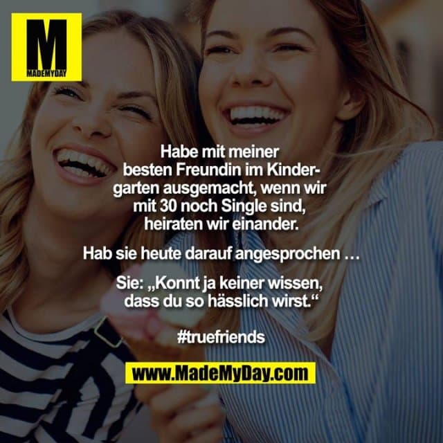 Habe mit meiner besten Freundin im Kindergarten ausgemacht, wenn wir mit 30 noch Single sind, heiraten wir einander.
Hab Sie heute darauf angesprochen ...
Sie: ""Konnt ja keiner wissen, dass du so hässlich wirst.""
#truefriends - Inspiration, Zitate & Sprüche | MadeMyDay | Jetzt entdecken & teilen Habe mit meiner besten Freundin im Kindergarten ausgemacht, wenn wir mit 30 noch Single sind, heiraten wir einander.
Hab Sie heute darauf angesprochen ...
Sie: ""Konnt ja keiner wissen, dass du so hässlich wirst.""
#truefriends - Inspirierendes Zitat mit Bild