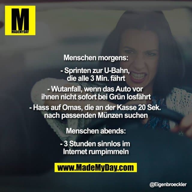 Menschen morgens:
- Sprinten zur U-Bahn, die alle 3 Min. fährt
- Wutanfall, wenn das Auto vor ihnen nicht sofort bei Grün losfährt
- Hass auf Omas, die an der Kasse 20 Sek. nach passenden Münzen suchen
Menschen abends:
- 3 Stunden sinnlos im Internet rumpimmeln - Inspiration, Zitate & Sprüche | MadeMyDay | Jetzt entdecken & teilen Menschen morgens:
- Sprinten zur U-Bahn, die alle 3 Min. fährt
- Wutanfall, wenn das Auto vor ihnen nicht sofort bei Grün losfährt
- Hass auf Omas, die an der Kasse 20 Sek. nach passenden Münzen suchen
Menschen abends:
- 3 Stunden sinnlos im Internet rumpimmeln - Inspirierendes Zitat mit Bild