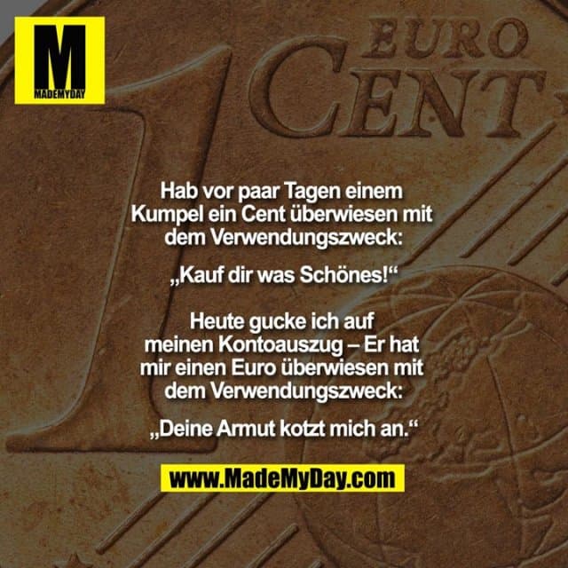 Hab vor paar Tagen einem Kumpel ein Cent überwiesen mit dem Verwendungszweck:
„Kauf dir was Schönes!“
Heute gucke ich auf meinen Kontoauszug – Er hat mir einen Euro überwiesen mit dem Verwendungszweck:
„Deine Armut kotzt mich an.“ - Inspiration, Zitate & Sprüche | MadeMyDay | Jetzt entdecken & teilen Hab vor paar Tagen einem Kumpel ein Cent überwiesen mit dem Verwendungszweck:
„Kauf dir was Schönes!“
Heute gucke ich auf meinen Kontoauszug – Er hat mir einen Euro überwiesen mit dem Verwendungszweck:
„Deine Armut kotzt mich an.“ - Inspirierendes Zitat mit Bild