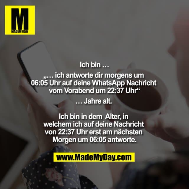 Ich bin
„… ich antworte dir morgens um 06:05 Uhr auf deine WhatsApp Nachricht vom Vorabend um 22:37 Uhr“
Jahre alt.
Ich bin in dem Alter, in welchem ich auf deine Nachricht von 22:37 Uhr erst am nächsten Morgen um 06:05 antworte. - Inspiration, Zitate & Sprüche | MadeMyDay | Jetzt entdecken & teilen Ich bin
„… ich antworte dir morgens um 06:05 Uhr auf deine WhatsApp Nachricht vom Vorabend um 22:37 Uhr“
Jahre alt.
Ich bin in dem Alter, in welchem ich auf deine Nachricht von 22:37 Uhr erst am nächsten Morgen um 06:05 antworte. - Inspirierendes Zitat mit Bild