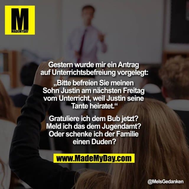 Gestern wurde mir ein Antrag auf Unterrichtsbefreiung vorgelegt:
„Bitte befreien Sie meinen Sohn Justin am nächsten Freitag vom Unterricht, weil Justin seine Tante heiratet.“
Gratulier ich dem Bub jetzt? Meld ich das dem Jugendamt? Oder schenke ich der Familie einen Duden? - Inspiration, Zitate & Sprüche | MadeMyDay | Jetzt entdecken & teilen Gestern wurde mir ein Antrag auf Unterrichtsbefreiung vorgelegt:
„Bitte befreien Sie meinen Sohn Justin am nächsten Freitag vom Unterricht, weil Justin seine Tante heiratet.“
Gratulier ich dem Bub jetzt? Meld ich das dem Jugendamt? Oder schenke ich der Familie einen Duden? - Inspirierendes Zitat mit Bild