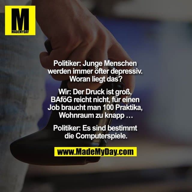 "Politiker: Junge Menschen werden immer öfter depressiv. Woran liegt das?
Wir: Der Druck ist groß, BAföG reicht nicht, für einen Job braucht man 100 Praktika, Wohnraum zu knapp ...
Politiker: Es sind bestimmt die Computerspiele." - Inspiration, Zitate & Sprüche | MadeMyDay | Jetzt entdecken & teilen "Politiker: Junge Menschen werden immer öfter depressiv. Woran liegt das?
Wir: Der Druck ist groß, BAföG reicht nicht, für einen Job braucht man 100 Praktika, Wohnraum zu knapp ...
Politiker: Es sind bestimmt die Computerspiele." - Inspirierendes Zitat mit Bild