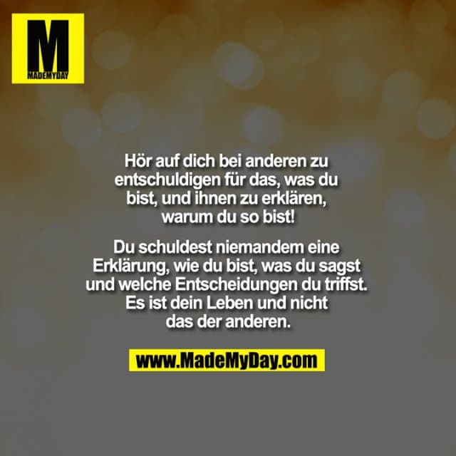 "Hör auf dich bei anderen zu entschuldigen für das, was du bist und ihnen zu erklären, warum du so bist!
Du schuldest niemandem eine Erklärung, wie du bist, was du sagst und welche Entscheidungen du triffst. Es ist dein Leben und nicht das der anderen." - Inspiration, Zitate & Sprüche | MadeMyDay | Jetzt entdecken & teilen "Hör auf dich bei anderen zu entschuldigen für das, was du bist und ihnen zu erklären, warum du so bist!
Du schuldest niemandem eine Erklärung, wie du bist, was du sagst und welche Entscheidungen du triffst. Es ist dein Leben und nicht das der anderen." - Inspirierendes Zitat mit Bild