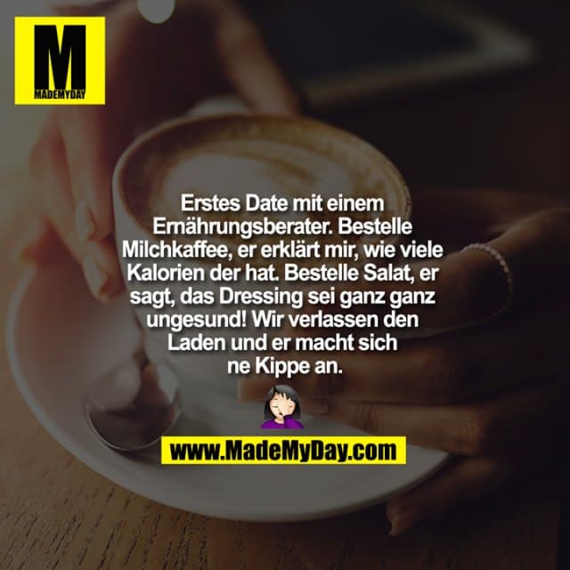 "Erstes Date mit einem Ernährungsberater. Bestelle Milchkaffee, er erklärt mir, wie viele Kalorien der hat. Bestelle Salat, er sagt, das Dressing sei ganz ganz ungesund! Wir verlassen den Laden und er macht sich ne Kippe an.
?????" - Inspiration, Zitate & Sprüche | MadeMyDay | Jetzt entdecken & teilen "Erstes Date mit einem Ernährungsberater. Bestelle Milchkaffee, er erklärt mir, wie viele Kalorien der hat. Bestelle Salat, er sagt, das Dressing sei ganz ganz ungesund! Wir verlassen den Laden und er macht sich ne Kippe an.
?????" - Inspirierendes Zitat mit Bild