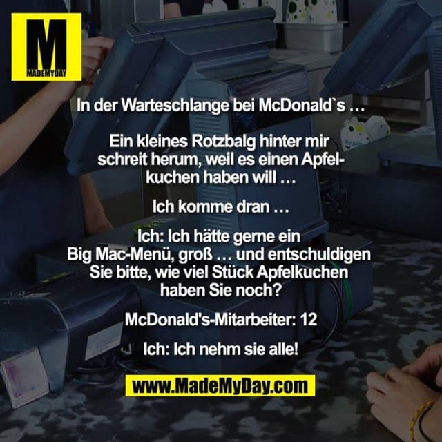 "In der Warteschlange bei McDonald`s …
Ein kleines Rotzbalg hinter mir schreit herum, weil es einen Apfelkuchen haben will …
Ich komme dran …
Ich: Ich hätte gerne ein Big MacMenü, groß … und entschuldigen Sie bitte, wie viel Stück Apfelkuchen haben Sie noch?
McDonald's-Mitarbeiter: 12
Ich: Ich nehm sie alle!" - Inspiration, Zitate & Sprüche | MadeMyDay | Jetzt entdecken & teilen "In der Warteschlange bei McDonald`s …
Ein kleines Rotzbalg hinter mir schreit herum, weil es einen Apfelkuchen haben will …
Ich komme dran …
Ich: Ich hätte gerne ein Big MacMenü, groß … und entschuldigen Sie bitte, wie viel Stück Apfelkuchen haben Sie noch?
McDonald's-Mitarbeiter: 12
Ich: Ich nehm sie alle!" - Inspirierendes Zitat mit Bild