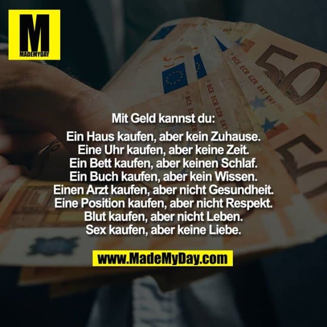 Mit Geld kannst du:
Ein Haus kaufen, aber kein Zuhause.
Eine Uhr kaufen, aber keine Zeit.
Ein Bett kaufen, aber keinen Schlaf.
Ein Buch kaufen, aber kein Wissen.
Einen Arzt kaufen, aber nicht Gesundheit.
Eine Position kaufen, aber nicht Respekt.
Blut kaufen, aber nicht Leben.
Sex kaufen, aber keine Liebe. - Inspiration, Zitate & Sprüche | MadeMyDay | Jetzt entdecken & teilen Mit Geld kannst du:
Ein Haus kaufen, aber kein Zuhause.
Eine Uhr kaufen, aber keine Zeit.
Ein Bett kaufen, aber keinen Schlaf.
Ein Buch kaufen, aber kein Wissen.
Einen Arzt kaufen, aber nicht Gesundheit.
Eine Position kaufen, aber nicht Respekt.
Blut kaufen, aber nicht Leben.
Sex kaufen, aber keine Liebe. - Inspirierendes Zitat mit Bild
