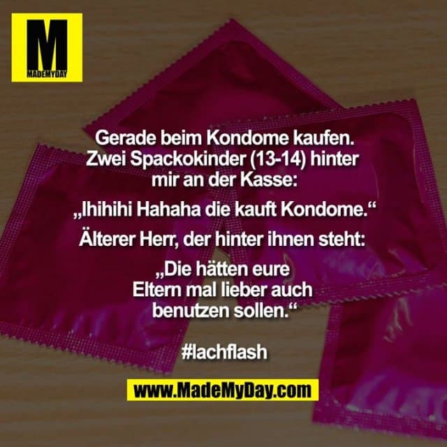 Gerade beim Kondome kaufen.
Zwei Spackokinder (13-14) hinter
mir an der Kasse:
„Ihihihi Hahaha die kauft Kondome.“
Älterer Herr, der hinter ihnen steht:
„Die hätten eure
Eltern mal lieber auch
benutzen sollen.“
#lachflash - Inspiration, Zitate & Sprüche | MadeMyDay | Jetzt entdecken & teilen Gerade beim Kondome kaufen.
Zwei Spackokinder (13-14) hinter
mir an der Kasse:
„Ihihihi Hahaha die kauft Kondome.“
Älterer Herr, der hinter ihnen steht:
„Die hätten eure
Eltern mal lieber auch
benutzen sollen.“
#lachflash - Inspirierendes Zitat mit Bild