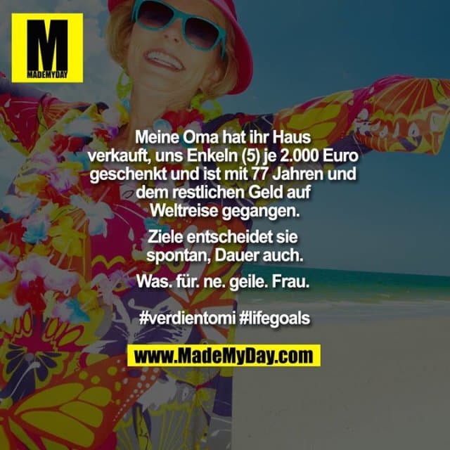 Meine Oma hat ihr Haus verkauft, uns Enkeln (5) je 2.000 Euro geschenkt und ist mit 77 Jahren und dem restlichen Geld auf Weltreise gegangen.
Ziele entscheidet sie spontan, Dauer auch.
Was. für. ne. geile. Frau.
#verdientomi #lifegoals - Inspiration, Zitate & Sprüche | MadeMyDay | Jetzt entdecken & teilen Meine Oma hat ihr Haus verkauft, uns Enkeln (5) je 2.000 Euro geschenkt und ist mit 77 Jahren und dem restlichen Geld auf Weltreise gegangen.
Ziele entscheidet sie spontan, Dauer auch.
Was. für. ne. geile. Frau.
#verdientomi #lifegoals - Inspirierendes Zitat mit Bild