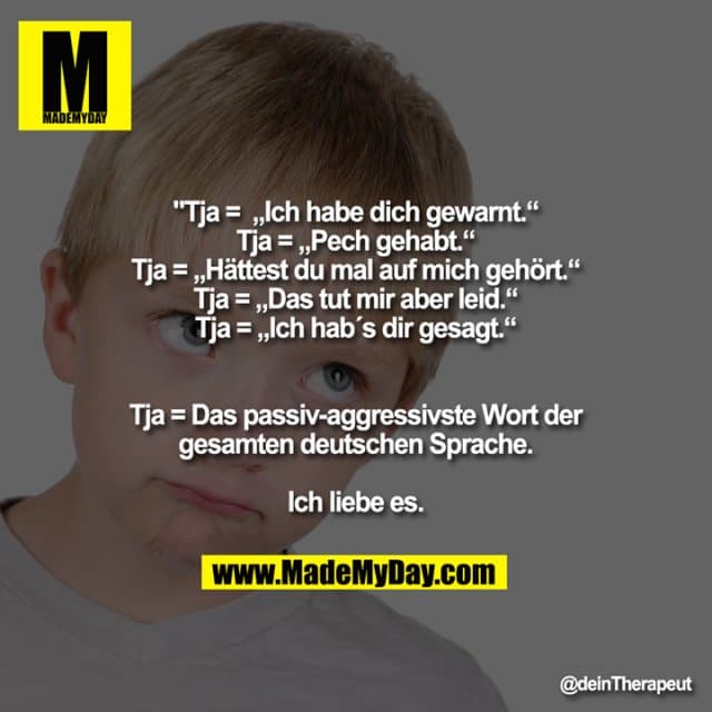 Tja = „Ich habe dich gewarnt.“
Tja = „Pech gehabt.“
Tja = „Hättest du mal auf mich gehört.“
Tja = „Das tut mir aber leid.“
Tja = „Ich hab´s dir gesagt.“
Tja = Das passiv-aggressivste Wort der gesamten deutschen Sprache.
Ich liebe es. - Inspiration, Zitate & Sprüche | MadeMyDay | Jetzt entdecken & teilen Tja = „Ich habe dich gewarnt.“
Tja = „Pech gehabt.“
Tja = „Hättest du mal auf mich gehört.“
Tja = „Das tut mir aber leid.“
Tja = „Ich hab´s dir gesagt.“
Tja = Das passiv-aggressivste Wort der gesamten deutschen Sprache.
Ich liebe es. - Inspirierendes Zitat mit Bild