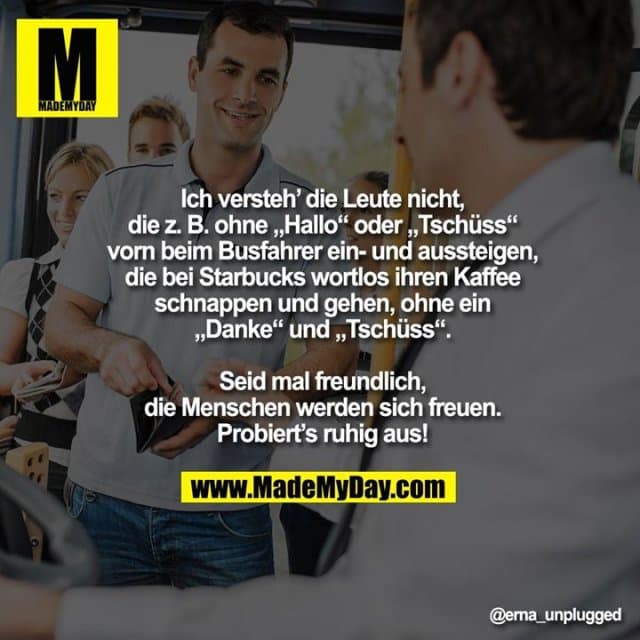 Ich versteh’ die Leute nicht,
die z. B. ohne „Hallo“ oder „Tschüss“
vorn beim Busfahrer ein- und aussteigen,
die bei Starbucks wortlos ihren Kaffee
schnappen und gehen, ohne ein
„Danke“ und „Tschüss“.
Seid mal freundlich,
die Menschen werden sich freuen.
Probiert’s ruhig aus! - Inspiration, Zitate & Sprüche | MadeMyDay | Jetzt entdecken & teilen Ich versteh’ die Leute nicht,
die z. B. ohne „Hallo“ oder „Tschüss“
vorn beim Busfahrer ein- und aussteigen,
die bei Starbucks wortlos ihren Kaffee
schnappen und gehen, ohne ein
„Danke“ und „Tschüss“.
Seid mal freundlich,
die Menschen werden sich freuen.
Probiert’s ruhig aus! - Inspirierendes Zitat mit Bild