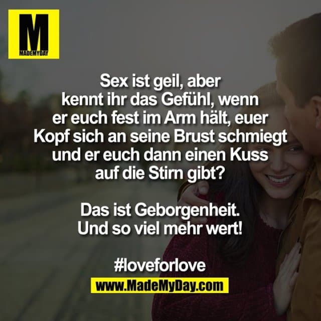 Sex ist geil,
aber kennt ihr das Gefühl, wenn er euch fest im Arm hält, euer Kopf sich an seine Brust schmiegt und er euch dann einen Kuss auf die Stirn gibt?
Das ist Geborgenheit. Und soviel mehr wert!
#loveforlove - Inspiration, Zitate & Sprüche | MadeMyDay | Jetzt entdecken & teilen Sex ist geil,
aber kennt ihr das Gefühl, wenn er euch fest im Arm hält, euer Kopf sich an seine Brust schmiegt und er euch dann einen Kuss auf die Stirn gibt?
Das ist Geborgenheit. Und soviel mehr wert!
#loveforlove - Inspirierendes Zitat mit Bild