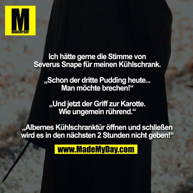 Ich hätte gerne die Stimme von Severus Snape für meinen Kühlschrank.
„Schon der dritte Pudding heute... Man möchte brechen!“
„Und jetzt der Griff zur Karotte. Wie ungemein rührend.“
„Albernes Kühlschranktür öffnen und schließen wird es in den nächsten 2 Stunden nicht geben!“ - Inspiration, Zitate & Sprüche | MadeMyDay | Jetzt entdecken & teilen Ich hätte gerne die Stimme von Severus Snape für meinen Kühlschrank.
„Schon der dritte Pudding heute... Man möchte brechen!“
„Und jetzt der Griff zur Karotte. Wie ungemein rührend.“
„Albernes Kühlschranktür öffnen und schließen wird es in den nächsten 2 Stunden nicht geben!“ - Inspirierendes Zitat mit Bild