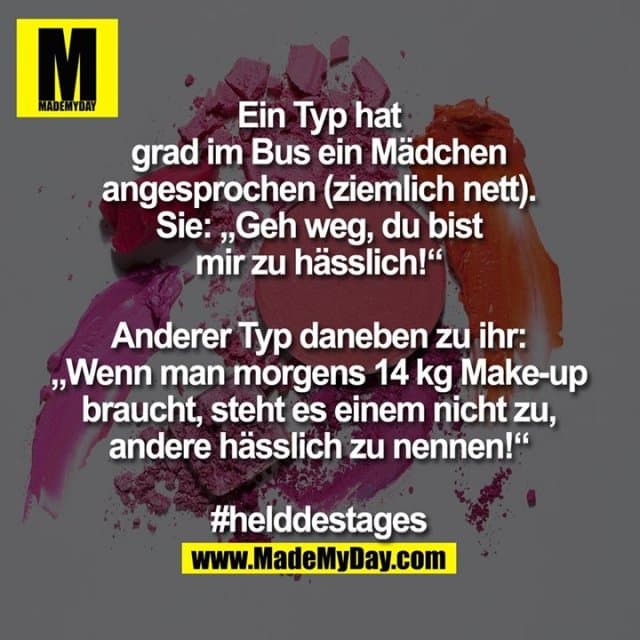 Ein Typ hat grad im Bus ein Mädchen angesprochen (ziemlich nett).
Sie: „Geh weg, du bist mir zu hässlich!“
Anderer Typ daneben zu ihr: „Wenn man morgens 14 kg Make-up braucht, steht es einem nicht zu, andere hässlich zu nennen!“
#helddestages - Inspiration, Zitate & Sprüche | MadeMyDay | Jetzt entdecken & teilen Ein Typ hat grad im Bus ein Mädchen angesprochen (ziemlich nett).
Sie: „Geh weg, du bist mir zu hässlich!“
Anderer Typ daneben zu ihr: „Wenn man morgens 14 kg Make-up braucht, steht es einem nicht zu, andere hässlich zu nennen!“
#helddestages - Inspirierendes Zitat mit Bild