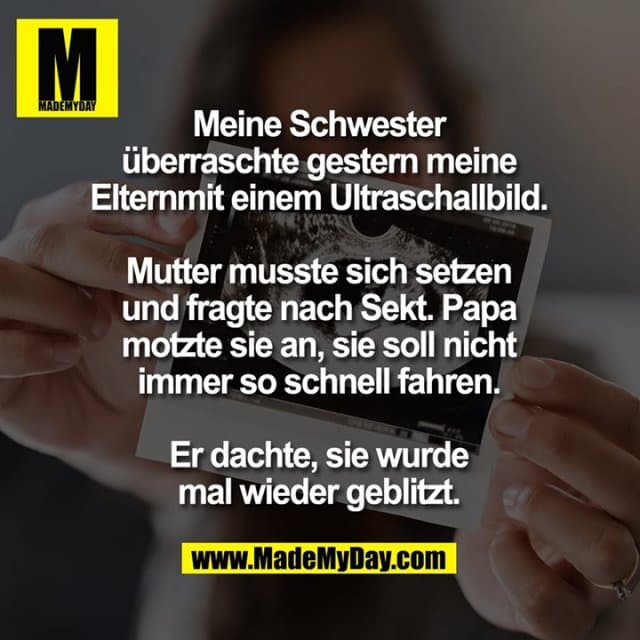 Meine Schwester
überraschte gestern meine
Elternmit einem Ultraschallbild.
Mutter musste sich setzen
und fragte nach Sekt. Papa
motzte sie an, sie soll nicht
immer so schnell fahren.
Er dachte, sie wurde
mal wieder geblitzt. - Inspiration, Zitate & Sprüche | MadeMyDay | Jetzt entdecken & teilen Meine Schwester
überraschte gestern meine
Elternmit einem Ultraschallbild.
Mutter musste sich setzen
und fragte nach Sekt. Papa
motzte sie an, sie soll nicht
immer so schnell fahren.
Er dachte, sie wurde
mal wieder geblitzt. - Inspirierendes Zitat mit Bild