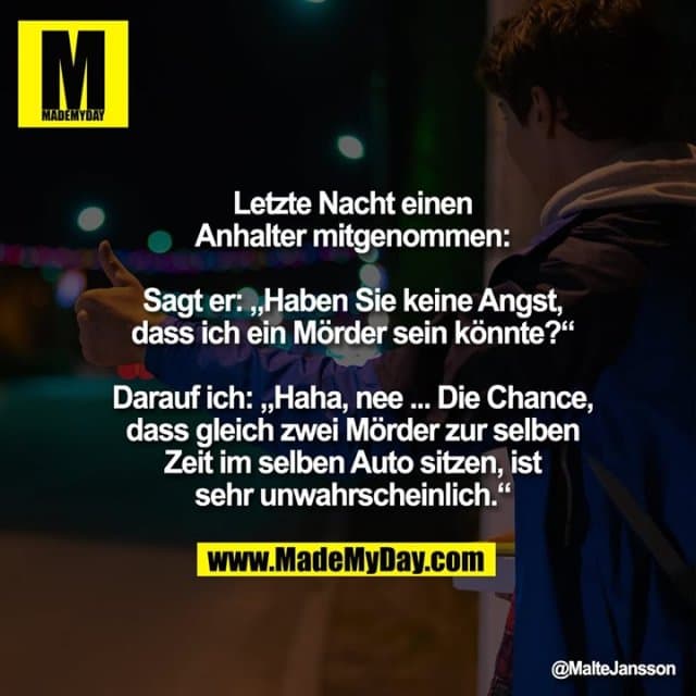 Letzte Nacht einen Anhalter mitgenommen:
Sagt er: „Haben Sie keine Angst, dass ich ein Mörder sein könnte?“
Darauf ich: „Haha, nee ... Die Chance, dass gleich zwei Mörder zur selben Zeit im selben Auto sitzen, ist sehr unwahrscheinlich.“ - Inspiration, Zitate & Sprüche | MadeMyDay | Jetzt entdecken & teilen Letzte Nacht einen Anhalter mitgenommen:
Sagt er: „Haben Sie keine Angst, dass ich ein Mörder sein könnte?“
Darauf ich: „Haha, nee ... Die Chance, dass gleich zwei Mörder zur selben Zeit im selben Auto sitzen, ist sehr unwahrscheinlich.“ - Inspirierendes Zitat mit Bild