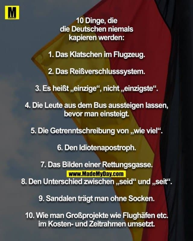 10 Dinge, die
die Deutschen niemals
kapieren werden:
1. Das Klatschen im Flugzeug.
2. Das Reißverschlusssystem.
3. Es heißt „einzige“, nicht „einzigste“.
4. Die Leute aus dem Bus aussteigen lassen,
bevor man einsteigt.
5. Die Getrenntschreibung von „wie viel“.
6. Den Idiotenapostroph.
7. Das Bilden einer Rettungsgasse.
8. Den Unterschied zwischen „seid“ und „seit“.
9. Sandalen trägt man ohne Socken.
10. Wie man Großprojekte wie Flughäfen etc.
im Kosten- und Zeitrahmen umsetzt. - Inspiration, Zitate & Sprüche | MadeMyDay | Jetzt entdecken & teilen 10 Dinge, die
die Deutschen niemals
kapieren werden:
1. Das Klatschen im Flugzeug.
2. Das Reißverschlusssystem.
3. Es heißt „einzige“, nicht „einzigste“.
4. Die Leute aus dem Bus aussteigen lassen,
bevor man einsteigt.
5. Die Getrenntschreibung von „wie viel“.
6. Den Idiotenapostroph.
7. Das Bilden einer Rettungsgasse.
8. Den Unterschied zwischen „seid“ und „seit“.
9. Sandalen trägt man ohne Socken.
10. Wie man Großprojekte wie Flughäfen etc.
im Kosten- und Zeitrahmen umsetzt. - Inspirierendes Zitat mit Bild