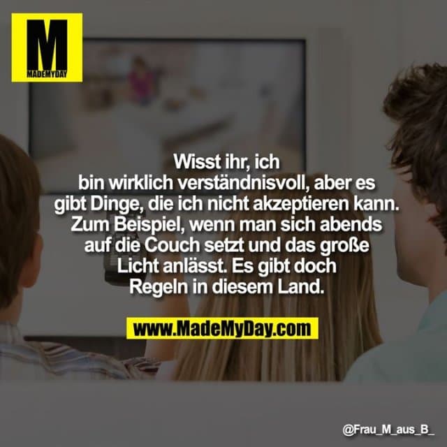Wisst ihr, ich bin wirklich verständnisvoll, aber es gibt Dinge, die ich nicht akzeptieren kann.
Zum Beispiel, wenn man sich abends auf die Couch setzt und das große Licht anlässt.
Es gibt doch Regeln in diesem Land. - Inspiration, Zitate & Sprüche | MadeMyDay | Jetzt entdecken & teilen Wisst ihr, ich bin wirklich verständnisvoll, aber es gibt Dinge, die ich nicht akzeptieren kann.
Zum Beispiel, wenn man sich abends auf die Couch setzt und das große Licht anlässt.
Es gibt doch Regeln in diesem Land. - Inspirierendes Zitat mit Bild