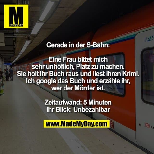Gerade in der S-Bahn:
Eine Frau bittet mich sehr unhöflich, Platz zu machen.
Sie holt ihr Buch raus und liest ihren Krimi.
Ich google das Buch und erzähle ihr, wer der Mörder ist.
Zeitaufwand: 5 Minuten
Ihr Blick: Unbezahlbar - Inspiration, Zitate & Sprüche | MadeMyDay | Jetzt entdecken & teilen Gerade in der S-Bahn:
Eine Frau bittet mich sehr unhöflich, Platz zu machen.
Sie holt ihr Buch raus und liest ihren Krimi.
Ich google das Buch und erzähle ihr, wer der Mörder ist.
Zeitaufwand: 5 Minuten
Ihr Blick: Unbezahlbar - Inspirierendes Zitat mit Bild