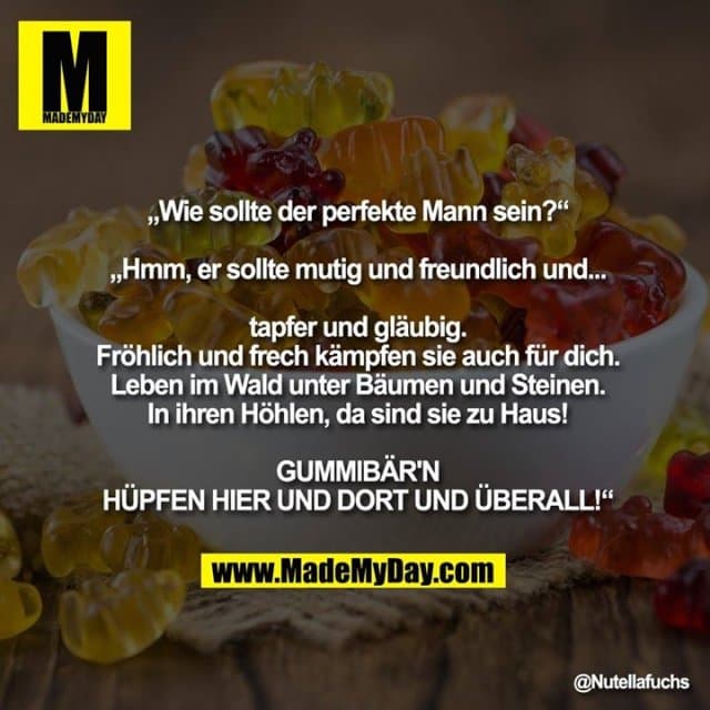 „Wie sollte der perfekte Mann sein?“
„Hmm, er sollte mutig und freundlich und... tapfer und gläubig.
Fröhlich und frech kämpfen sie auch für dich.
Leben im Wald unter Bäumen und Steinen.
In ihren Höhlen, da sind sie zu Haus!
GUMMIBÄR'N, HÜPFEN HIER UND DORT UND ÜBERALL!“ - Inspiration, Zitate & Sprüche | MadeMyDay | Jetzt entdecken & teilen „Wie sollte der perfekte Mann sein?“
„Hmm, er sollte mutig und freundlich und... tapfer und gläubig.
Fröhlich und frech kämpfen sie auch für dich.
Leben im Wald unter Bäumen und Steinen.
In ihren Höhlen, da sind sie zu Haus!
GUMMIBÄR'N, HÜPFEN HIER UND DORT UND ÜBERALL!“ - Inspirierendes Zitat mit Bild