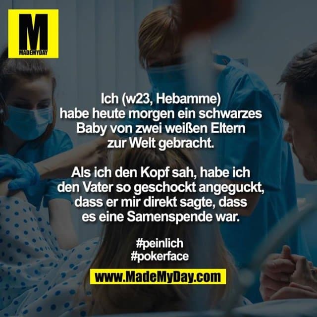 Ich (w23, Hebamme) habe
heute morgen ein schwarzes Baby
von zwei weißen Eltern
zur Welt gebracht.
Als ich den Kopf sah, habe ich
den Vater so geschockt angeguckt,
dass er mir direkt sagte, dass
es eine Samenspende war.
#peinlich
#pokerface - Inspiration, Zitate & Sprüche | MadeMyDay | Jetzt entdecken & teilen Ich (w23, Hebamme) habe
heute morgen ein schwarzes Baby
von zwei weißen Eltern
zur Welt gebracht.
Als ich den Kopf sah, habe ich
den Vater so geschockt angeguckt,
dass er mir direkt sagte, dass
es eine Samenspende war.
#peinlich
#pokerface - Inspirierendes Zitat mit Bild