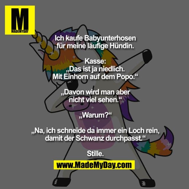 Ich kaufe
Babyunterhosen
für meine läufige
Hündin.
Kasse:
„Das ist ja niedlich.
Mit Einhorn auf dem Popo.“
„Davon wird man aber
nicht viel sehen.“
„Warum?“
„Na, ich schneide da immer
ein Loch rein, damit der
Schwanz durchpasst.“
Stille. - Inspiration, Zitate & Sprüche | MadeMyDay | Jetzt entdecken & teilen Ich kaufe
Babyunterhosen
für meine läufige
Hündin.
Kasse:
„Das ist ja niedlich.
Mit Einhorn auf dem Popo.“
„Davon wird man aber
nicht viel sehen.“
„Warum?“
„Na, ich schneide da immer
ein Loch rein, damit der
Schwanz durchpasst.“
Stille. - Inspirierendes Zitat mit Bild