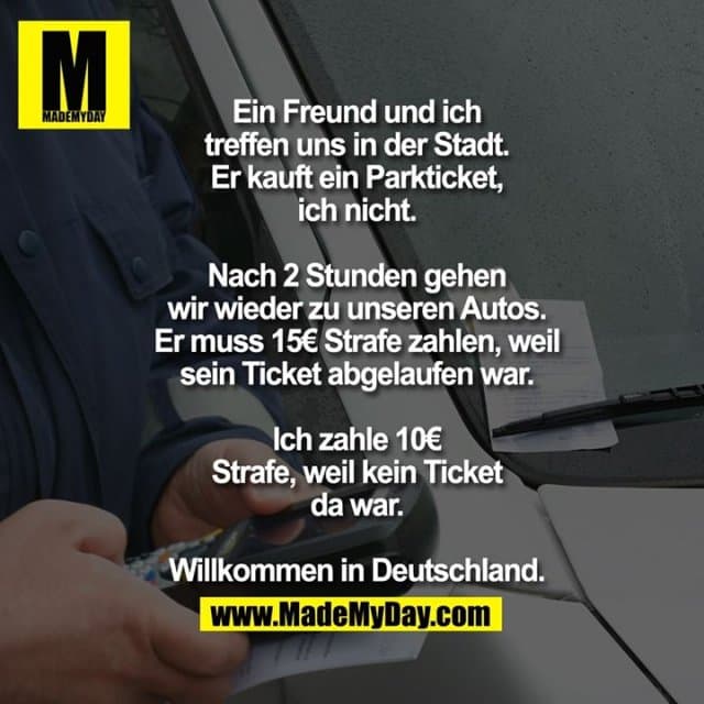 Ein Freund und ich treffen uns in der Stadt.
Er kauft ein Parkticket, ich nicht.
Nach 2 Stunden gehen wir wieder zu unseren Autos.
Er muss 15€ Strafe zahlen, weil sein Ticket abgelaufen war.
Ich zahle 10€ Strafe, weil kein Ticket da war.
Willkommen in Deutschland. - Inspiration, Zitate & Sprüche | MadeMyDay | Jetzt entdecken & teilen Ein Freund und ich treffen uns in der Stadt.
Er kauft ein Parkticket, ich nicht.
Nach 2 Stunden gehen wir wieder zu unseren Autos.
Er muss 15€ Strafe zahlen, weil sein Ticket abgelaufen war.
Ich zahle 10€ Strafe, weil kein Ticket da war.
Willkommen in Deutschland. - Inspirierendes Zitat mit Bild