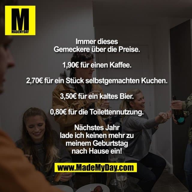 Immer dieses Gemeckere über die Preise.
1,90€ für einen Kaffee.
2,70€ für ein Stück selbstgemachten Kuchen.
3,50€ für ein kaltes Bier.
0,80€ für die Toilettennutzung.
Nächstes Jahr lade ich keinen mehr zu meinem Geburtstag nach Hause ein! - Inspiration, Zitate & Sprüche | MadeMyDay | Jetzt entdecken & teilen Immer dieses Gemeckere über die Preise.
1,90€ für einen Kaffee.
2,70€ für ein Stück selbstgemachten Kuchen.
3,50€ für ein kaltes Bier.
0,80€ für die Toilettennutzung.
Nächstes Jahr lade ich keinen mehr zu meinem Geburtstag nach Hause ein! - Inspirierendes Zitat mit Bild