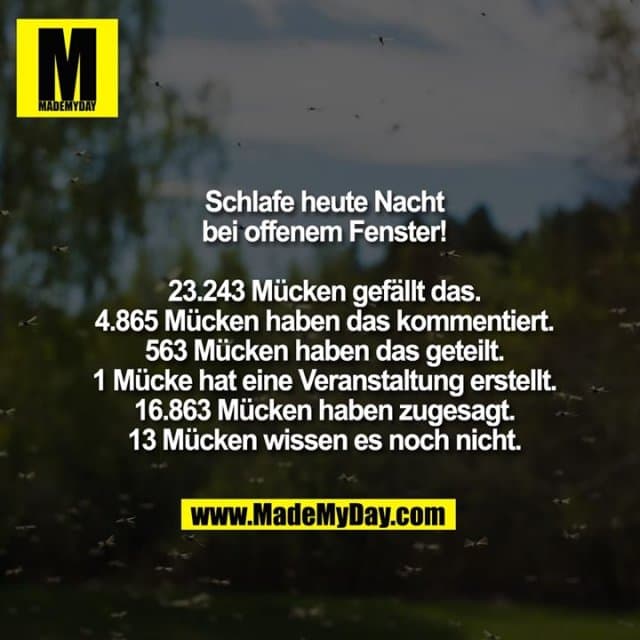 Schlafe heute Nacht bei offenem Fenster!
23.243 Mücken gefällt das.
4.865 Mücken haben das kommentiert.
563 Mücken haben das geteilt.
1 Mücke hat eine Veranstaltung erstellt.
16.863 Mücken haben zugesagt.
13 Mücken wissen es noch nicht. - Inspiration, Zitate & Sprüche | MadeMyDay | Jetzt entdecken & teilen Schlafe heute Nacht bei offenem Fenster!
23.243 Mücken gefällt das.
4.865 Mücken haben das kommentiert.
563 Mücken haben das geteilt.
1 Mücke hat eine Veranstaltung erstellt.
16.863 Mücken haben zugesagt.
13 Mücken wissen es noch nicht. - Inspirierendes Zitat mit Bild