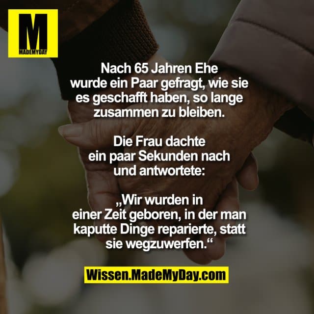 Nach 65 Jahren Ehe
wurde ein Paar gefragt, wie sie
es geschafft haben, so lange
zusammen zu bleiben.
Die Frau dachte
ein paar Sekunden nach
und antwortete:
„Wir wurden in
einer Zeit geboren, in der man
kaputte Dinge reparierte, statt
sie wegzuwerfen.“ - Inspiration, Zitate & Sprüche | MadeMyDay | Jetzt entdecken & teilen Nach 65 Jahren Ehe
wurde ein Paar gefragt, wie sie
es geschafft haben, so lange
zusammen zu bleiben.
Die Frau dachte
ein paar Sekunden nach
und antwortete:
„Wir wurden in
einer Zeit geboren, in der man
kaputte Dinge reparierte, statt
sie wegzuwerfen.“ - Inspirierendes Zitat mit Bild