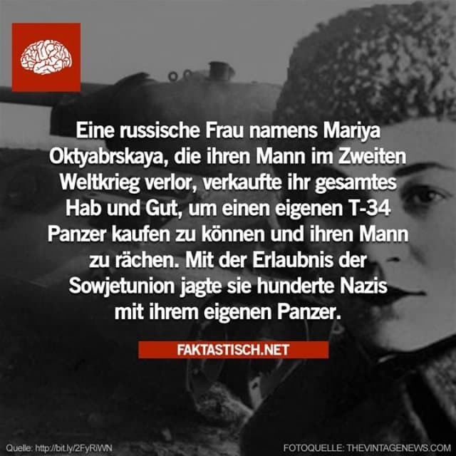 Eine russische Frau namens Mariya Oktyabrskaya, die ihren Mann im Zweiten Weltkrieg verlor, verkaufte ihr Hab und Gut, um einen eigenen T-34 Panzer kaufen zu können und ihren Mann zu rächen.
Mit der Erlaubnis der Sowjetunion jagte sie Hunderte Nazis mit ihrem eigenen Panzer.
mmd.to/n05W - Inspiration, Zitate & Sprüche | MadeMyDay | Jetzt entdecken & teilen Eine russische Frau namens Mariya Oktyabrskaya, die ihren Mann im Zweiten Weltkrieg verlor, verkaufte ihr Hab und Gut, um einen eigenen T-34 Panzer kaufen zu können und ihren Mann zu rächen.
Mit der Erlaubnis der Sowjetunion jagte sie Hunderte Nazis mit ihrem eigenen Panzer.
mmd.to/n05W - Inspirierendes Zitat mit Bild